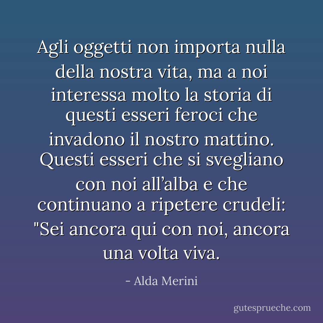 Agli oggetti non importa nulla della nostra vita, ma a noi interessa molto la storia di questi esseri feroci che invadono il nostro mattino. Questi esseri che si svegliano con noi all’alba e che continuano a ripetere crudeli: "Sei ancora qui con noi, ancora una volta viva. - Alda Merini