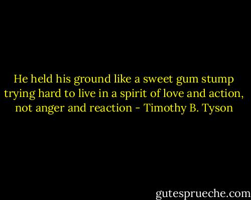 He held his ground like a sweet gum stump trying hard to live in a spirit of love and action, not anger and reaction - Timothy B. Tyson