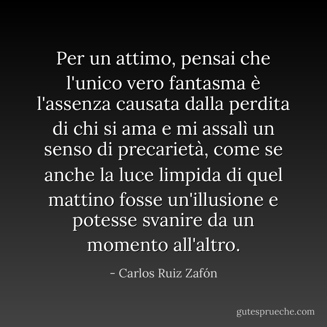 Per un attimo, pensai che l'unico vero fantasma è l'assenza causata dalla perdita di chi si ama e mi assalì un senso di precarietà, come se anche la luce limpida di quel mattino fosse un'illusione e potesse svanire da un momento all'altro. - Carlos Ruiz Zafón