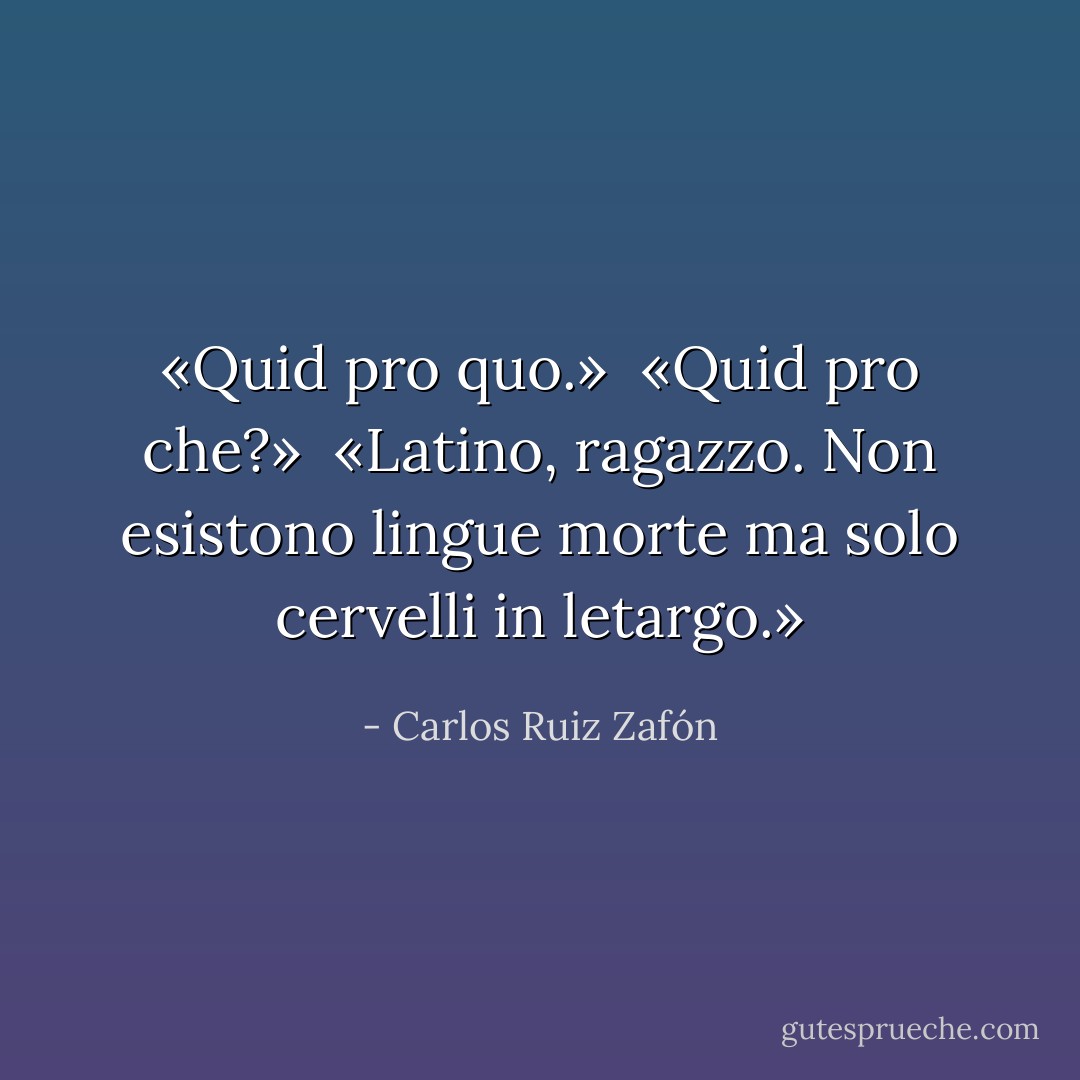 «Quid pro quo.» <br />«Quid pro che?» <br />«Latino, ragazzo. Non esistono lingue morte ma solo cervelli in letargo.» - Carlos Ruiz Zafón