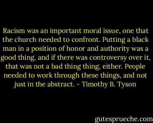 Racism was an important moral issue, one that the church needed to confront. Putting a black man in a position of honor and authority was a good thing, and if there was controversy over it, that was not a bad thing thing, either. People needed to work through these things, and not just in the abstract. - Timothy B. Tyson