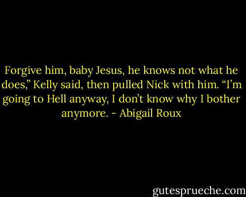 Forgive him, baby Jesus, he knows not what he does,” Kelly said, then pulled Nick with him.<br />“I’m going to Hell anyway, I don’t know why I bother anymore. - Abigail Roux
