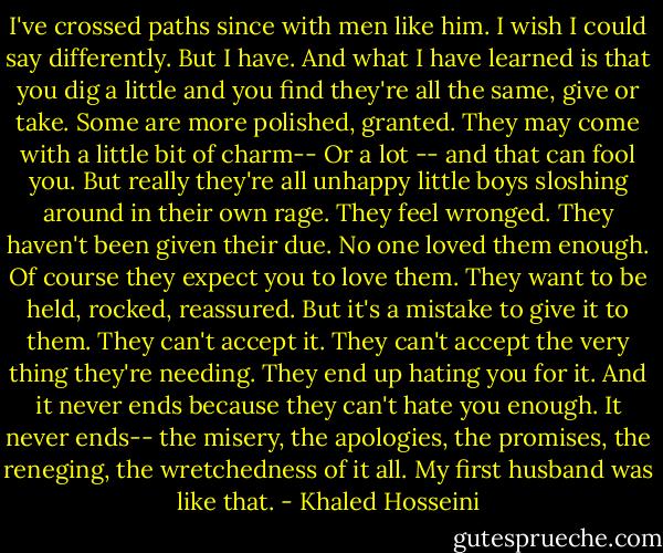 I've crossed paths since with men like him. I wish I could say differently. But I have. And what I have learned is that you dig a little and you find they're all the same, give or take. Some are more polished, granted. They may come with a little bit of charm-- Or a lot -- and that can fool you. But really they're all unhappy little boys sloshing around in their own rage. They feel wronged. They haven't been given their due. No one loved them enough. Of course they expect you to love them. They want to be held, rocked, reassured. But it's a mistake to give it to them. They can't accept it. They can't accept the very thing they're needing. They end up hating you for it. And it never ends because they can't hate you enough. It never ends-- the misery, the apologies, the promises, the reneging, the wretchedness of it all. My first husband was like that. - Khaled Hosseini