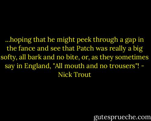...hoping that he might peek through a gap in the fance and see that Patch was really a big softy, all bark and no bite, or, as they sometimes say in England, "All mouth and no trousers"! - Nick Trout