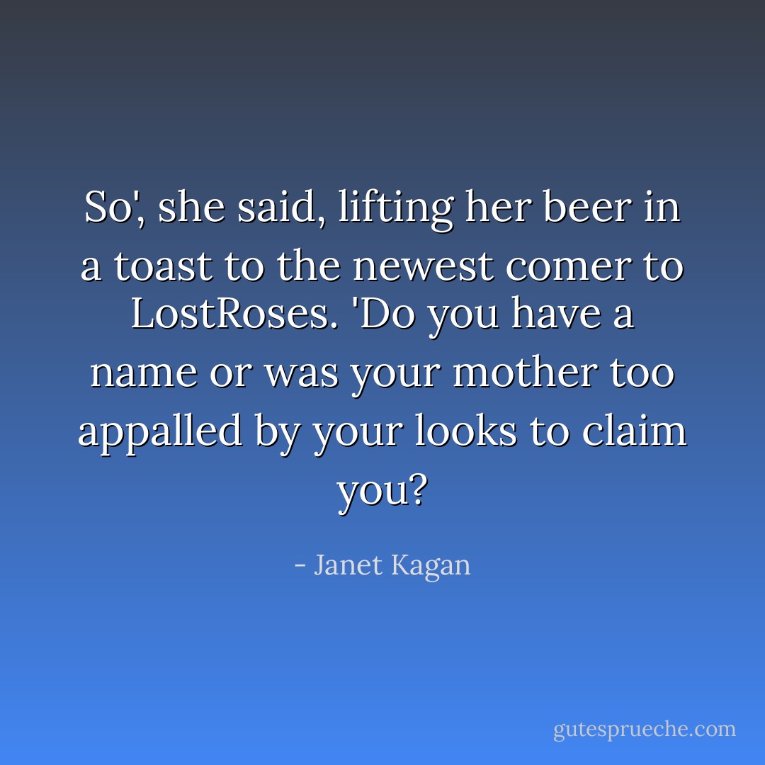 So', she said, lifting her beer in a toast to the newest comer to LostRoses. 'Do you have a name or was your mother too appalled by your looks to claim you? - Janet Kagan