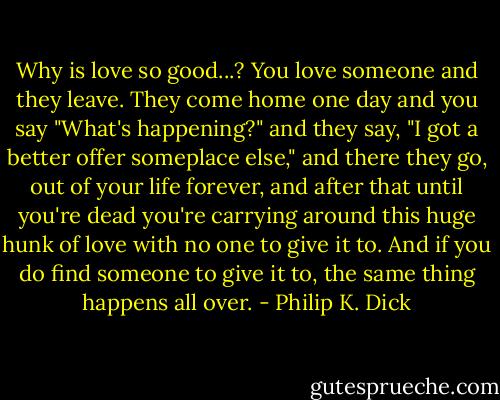 Why is love so good...? You love someone and they leave. They come home one day and you say "What's happening?" and they say, "I got a better offer someplace else," and there they go, out of your life forever, and after that until you're dead you're carrying around this huge hunk of love with no one to give it to. And if you do find someone to give it to, the same thing happens all over. - Philip K. Dick