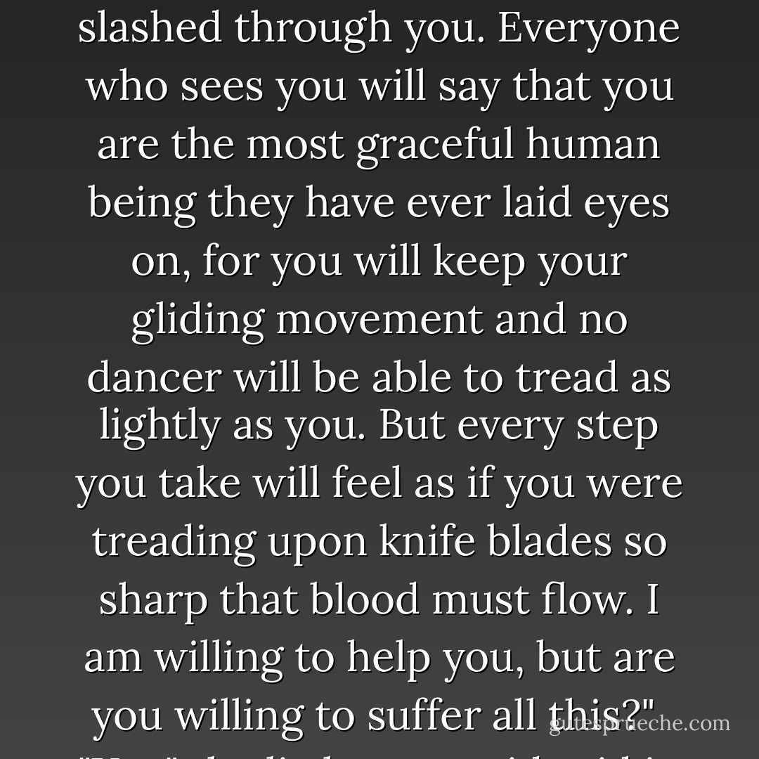 Then your tail will divide and shrink until it becomes what the people on earth call a pair of shapely legs. But it will hurt; it will feel as if a sharp sword slashed through you. Everyone who sees you will say that you are the most graceful human being they have ever laid eyes on, for you will keep your gliding movement and no dancer will be able to tread as lightly as you. But every step you take will feel as if you were treading upon knife blades so sharp that blood must flow. I am willing to help you, but are you willing to suffer all this?"<br /><br />"Yes," the little mermaid said in a trembling voice, as she thought of the Prince and of gaining a human soul. - Hans Christian Andersen