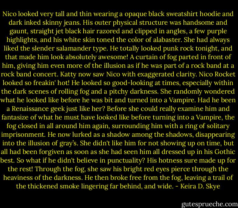 Nico looked very tall and thin wearing a opaque black sweatshirt hoodie and dark inked skinny jeans. His outer physical structure was handsome and gaunt, straight jet black hair razored and clipped in angles, a few purple highlights, and his white skin toned the color of alabaster. She had always liked the slender salamander type. He totally looked punk rock tonight, and that made him look absolutely awesome! A curtain of fog parted in front of him, giving him even more of the illusion as if he was part of a rock band at a rock band concert. Katty now saw Nico with exaggerated clarity. Nico Rocket looked so freakin' hot! He looked so good-looking at times, especially within the dark scenes of rolling fog and a pitchy darkness. She randomly wondered what he looked like before he was bit and turned into a Vampire. Had he been a Renaissance geek just like her? Before she could really examine him and fantasize of what he must have looked like before turning into a Vampire, the fog closed in all around him again, surrounding him with a ring of solitary imprisonment. He now lurked as a shadow among the shadows, disappearing into the illusion of gray’s. She didn't like him for not showing up on time, but all had been forgiven as soon as she had seen him all dressed up in his Gothic best. So what if he didn't believe in punctuality? His hotness sure made up for the rest! Through the fog, she saw his bright red eyes pierce through the heaviness of the darkness. He then broke free from the fog, leaving a trail of the thickened smoke lingering far behind, and wide. - Keira D. Skye
