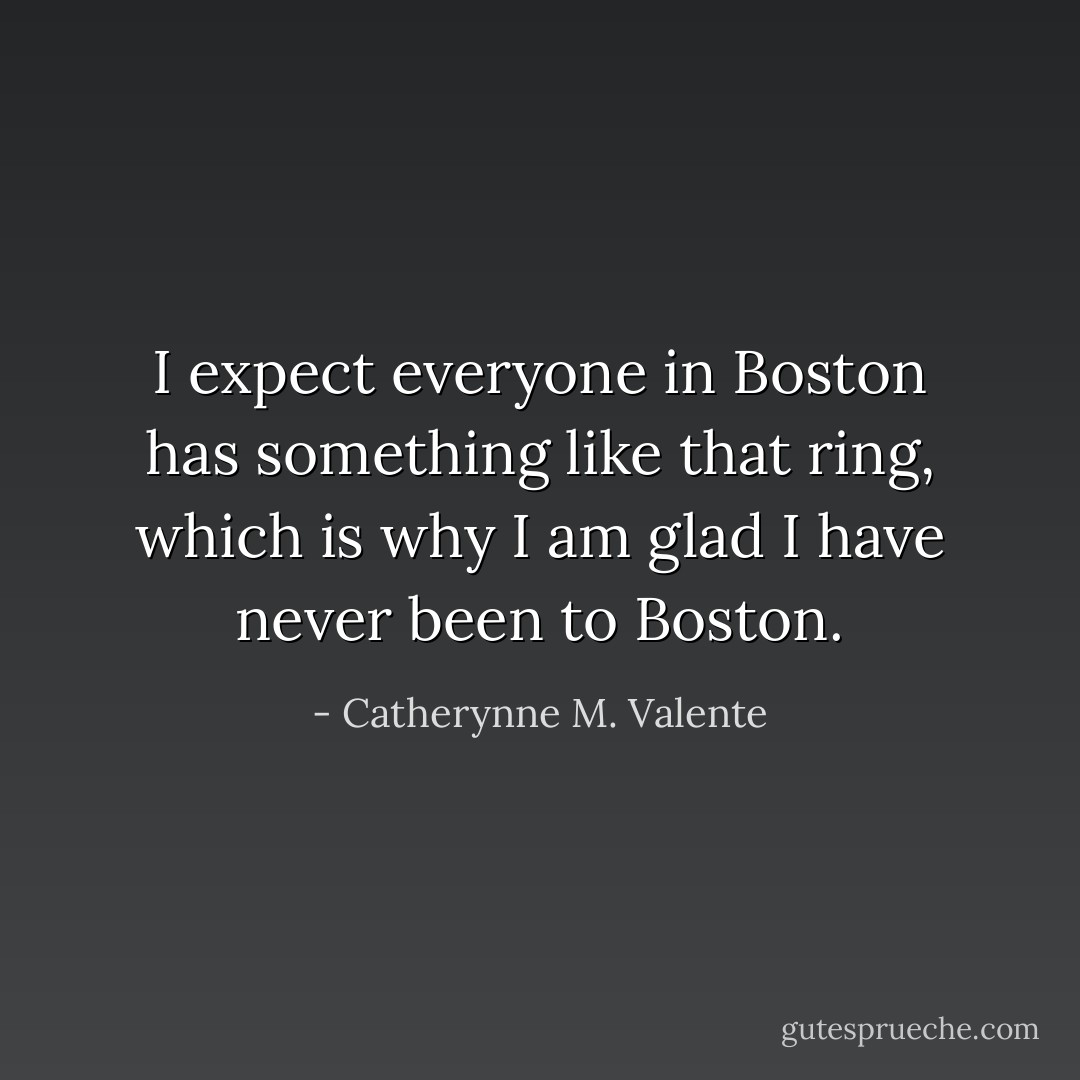 I expect everyone in Boston has something like that ring, which is why I am glad I have never been to Boston. - Catherynne M. Valente