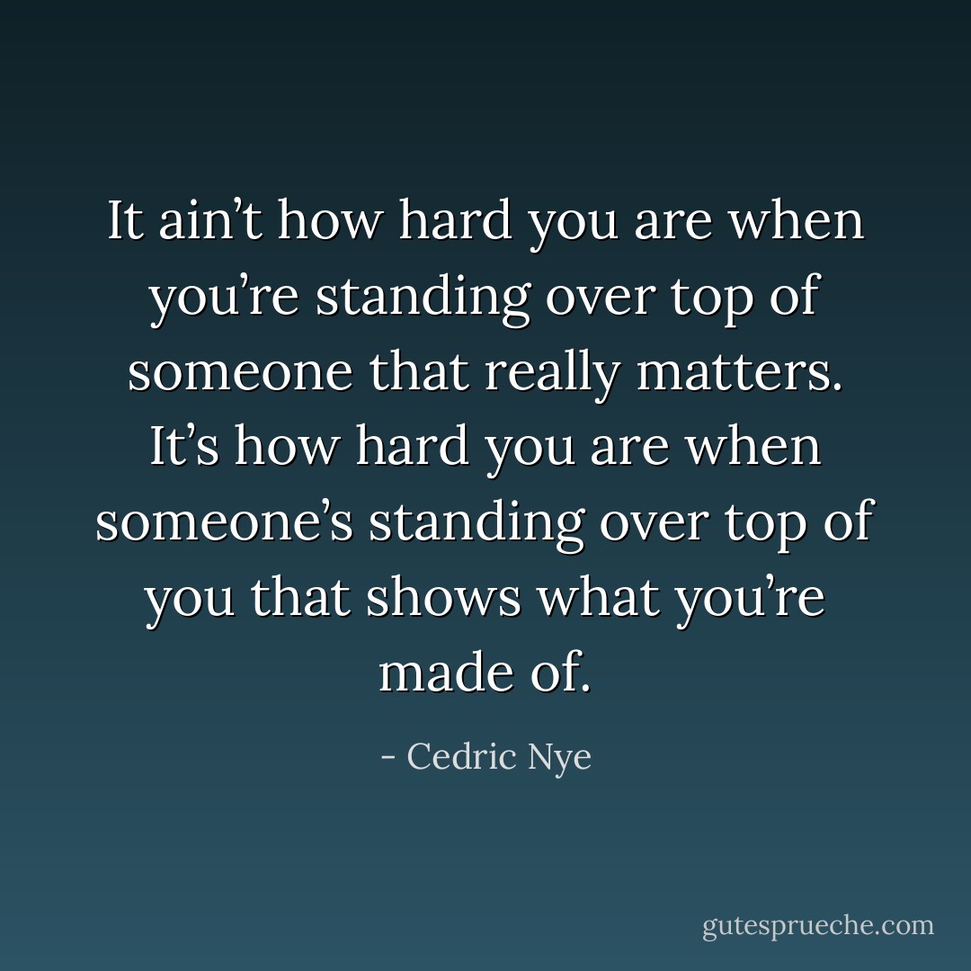 It ain’t how hard you are when you’re standing over top of someone that really matters. It’s how hard you are when someone’s standing over top of you that shows what you’re made of. - Cedric Nye