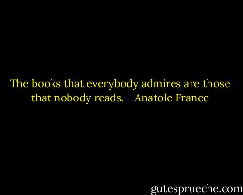 The books that everybody admires are those that nobody reads. - Anatole France
