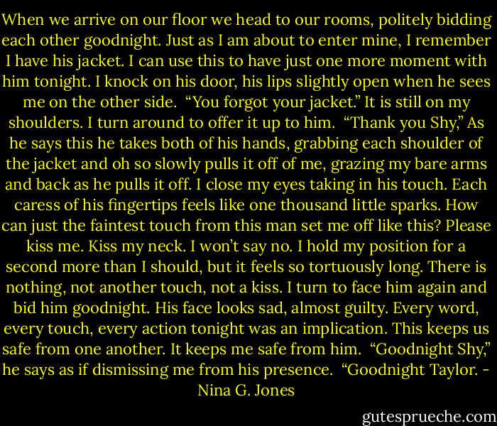 When we arrive on our floor we head to our rooms, politely bidding each other goodnight. Just as I am about to enter mine, I remember I have his jacket. I can use this to have just one more moment with him tonight. I knock on his door, his lips slightly open when he sees me on the other side.<br /><br />“You forgot your jacket.” It is still on my shoulders. I turn around to offer it up to him.<br /><br />“Thank you Shy,” As he says this he takes both of his hands, grabbing each shoulder of the jacket and oh so slowly pulls it off of me, grazing my bare arms and back as he pulls it off. I close my eyes taking in his touch. Each caress of his fingertips feels like one thousand little sparks. How can just the faintest touch from this man set me off like this? Please kiss me. Kiss my neck. I won’t say no. I hold my position for a second more than I should, but it feels so tortuously long. There is nothing, not another touch, not a kiss. I turn to face him again and bid him goodnight. His face looks sad, almost guilty. Every word, every touch, every action tonight was an implication. This keeps us safe from one another. It keeps me safe from him.<br /><br />“Goodnight Shy,” he says as if dismissing me from his presence.<br /><br />“Goodnight Taylor. - Nina G. Jones