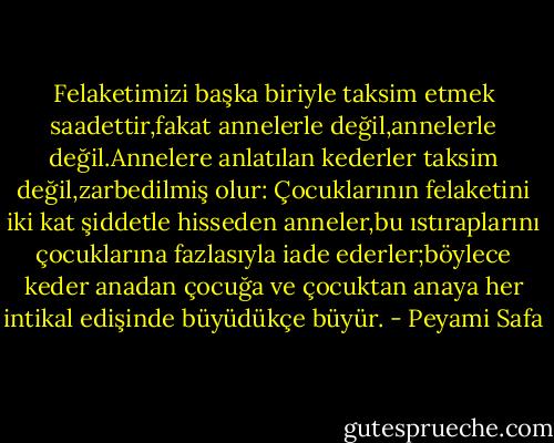 Felaketimizi başka biriyle taksim etmek saadettir,fakat annelerle değil,annelerle değil.Annelere anlatılan kederler taksim değil,zarbedilmiş olur: Çocuklarının felaketini iki kat şiddetle hisseden anneler,bu ıstıraplarını çocuklarına fazlasıyla iade ederler;böylece keder anadan çocuğa ve çocuktan anaya her intikal edişinde büyüdükçe büyür. - Peyami Safa