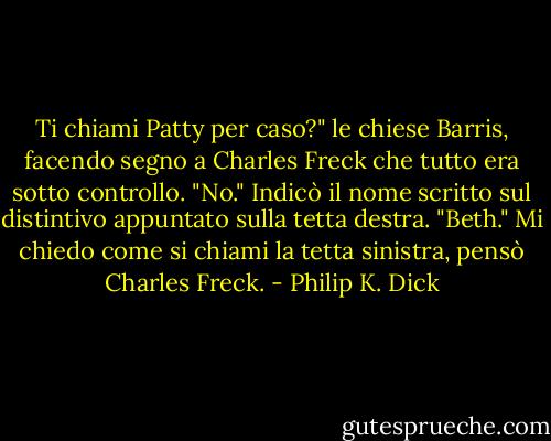 Ti chiami Patty per caso?" le chiese Barris, facendo segno a Charles Freck che tutto era sotto controllo.<br />"No." Indicò il nome scritto sul distintivo appuntato sulla tetta destra. "Beth."<br />Mi chiedo come si chiami la tetta sinistra, pensò Charles Freck. - Philip K. Dick