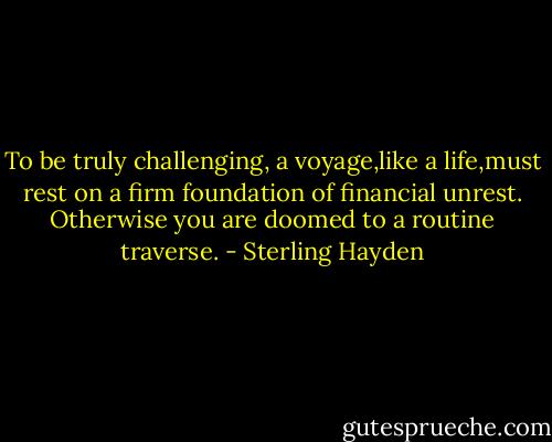 To be truly challenging, a voyage,like a life,must rest on a firm foundation of financial unrest. Otherwise you are doomed to a routine traverse. - Sterling Hayden