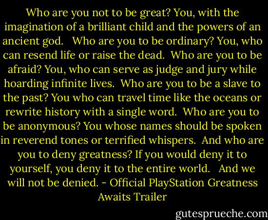 Who are you not to be great? You, with the imagination of a brilliant child and the powers of an ancient god. <br /><br />Who are you to be ordinary? You, who can resend life or raise the dead.<br /><br />Who are you to be afraid? You, who can serve as judge and jury while hoarding infinite lives.<br /><br />Who are you to be a slave to the past? You who can travel time like the oceans or rewrite history with a single word.<br /><br />Who are you to be anonymous? You whose names should be spoken in reverend tones or terrified whispers.<br /><br />And who are you to deny greatness? If you would deny it to yourself, you deny it to the entire world. <br /><br />And we will not be denied. - Official PlayStation Greatness Awaits Trailer