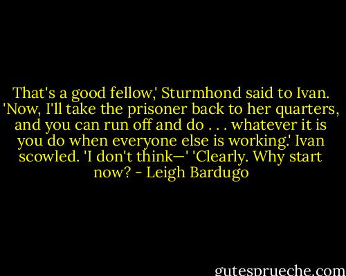 That's a good fellow,' Sturmhond said to Ivan. 'Now, I'll take the prisoner back to her quarters, and you can run off and do . . . whatever it is you do when everyone else is working.'<br />Ivan scowled. 'I don't think—'<br />'Clearly. Why start now? - Leigh Bardugo