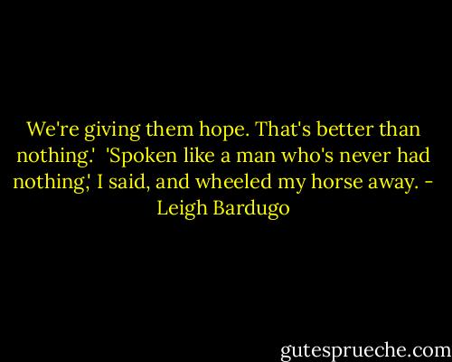 We're giving them hope. That's better than nothing.'<br /><br />'Spoken like a man who's never had nothing,' I said, and wheeled my horse away. - Leigh Bardugo