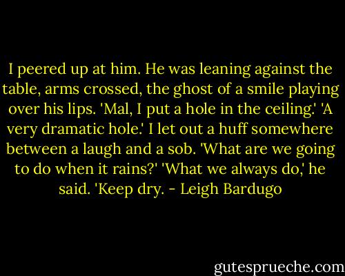 I peered up at him. He was leaning against the table, arms crossed, the ghost of a smile playing over his lips.<br />'Mal, I put a hole in the ceiling.'<br />'A very dramatic hole.'<br />I let out a huff somewhere between a laugh and a sob. 'What are we going to do when it rains?'<br />'What we always do,' he said. 'Keep dry. - Leigh Bardugo