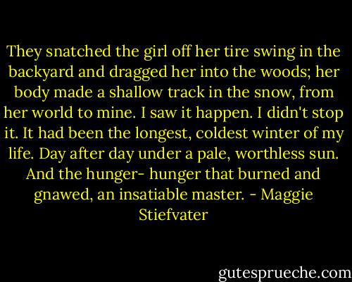 They snatched the girl off her tire swing in the backyard and dragged her into the woods; her body made a shallow track in the snow, from her world to mine. I saw it happen. I didn't stop it.<br />It had been the longest, coldest winter of my life. Day after day under a pale, worthless sun. And the hunger- hunger that burned and gnawed, an insatiable master. - Maggie Stiefvater