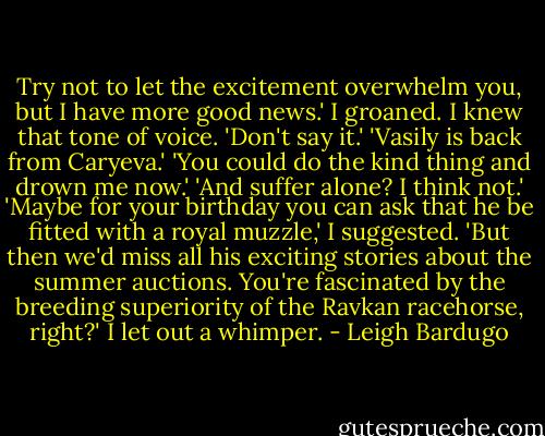Try not to let the excitement overwhelm you, but I have more good news.'<br />I groaned. I knew that tone of voice. 'Don't say it.'<br />'Vasily is back from Caryeva.'<br />'You could do the kind thing and drown me now.'<br />'And suffer alone? I think not.'<br />'Maybe for your birthday you can ask that he be fitted with a royal muzzle,' I suggested.<br />'But then we'd miss all his exciting stories about the summer auctions. You're fascinated by the breeding superiority of the Ravkan racehorse, right?'<br />I let out a whimper. - Leigh Bardugo