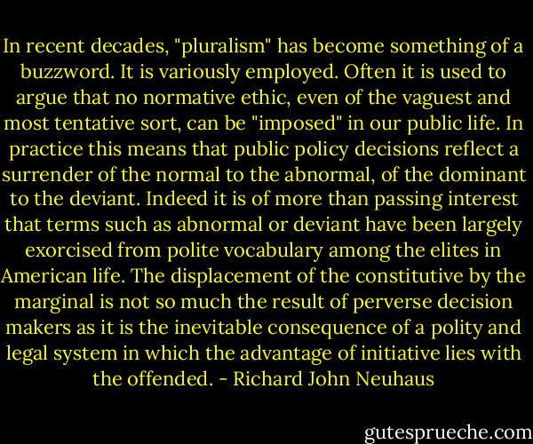 In recent decades, "pluralism" has become something of a buzzword. It is variously employed. Often it is used to argue that no normative ethic, even of the vaguest and most tentative sort, can be "imposed" in our public life. In practice this means that public policy decisions reflect a surrender of the normal to the abnormal, of the dominant to the deviant. Indeed it is of more than passing interest that terms such as abnormal or deviant have been largely exorcised from polite vocabulary among the elites in American life. The displacement of the constitutive by the marginal is not so much the result of perverse decision makers as it is the inevitable consequence of a polity and legal system in which the advantage of initiative lies with the offended. - Richard John Neuhaus
