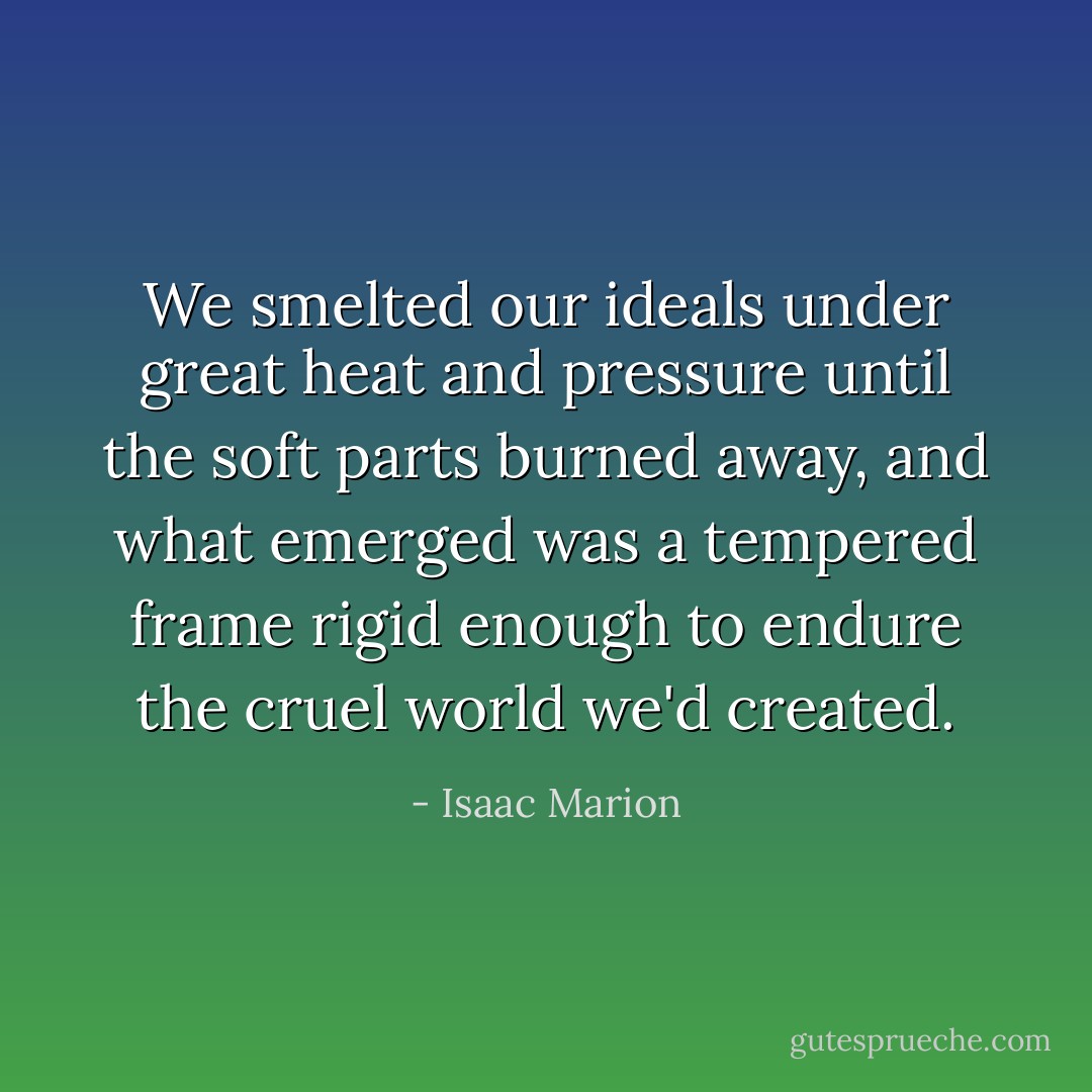 We smelted our ideals under great heat and pressure until the soft parts burned away, and what emerged was a tempered frame rigid enough to endure the cruel world we'd created. - Isaac Marion