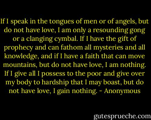If I speak in the tongues of men or of angels, but do not have love, I am only a resounding gong or a clanging cymbal. If I have the gift of prophecy and can fathom all mysteries and all knowledge, and if I have a faith that can move mountains, but do not have love, I am nothing. If I give all I possess to the poor and give over my body to hardship that I may boast, but do not have love, I gain nothing. - Anonymous