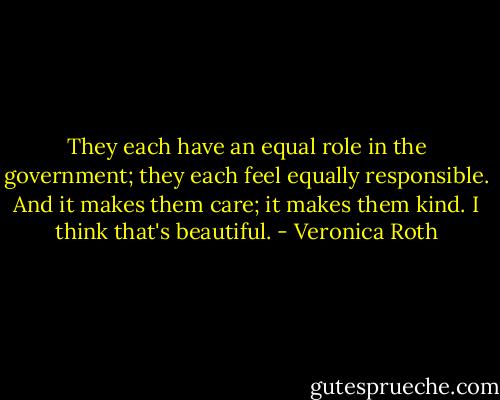 They each have an equal role in the government; they each feel equally responsible. And it makes them care; it makes them kind. I think that's beautiful. - Veronica Roth
