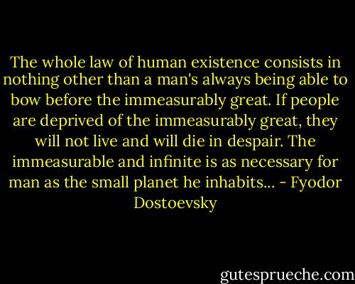 The whole law of human existence consists in nothing other than a man's always being able to bow before the immeasurably great. If people are deprived of the immeasurably great, they will not live and will die in despair. The immeasurable and infinite is as necessary for man as the small planet he inhabits... - Fyodor Dostoevsky