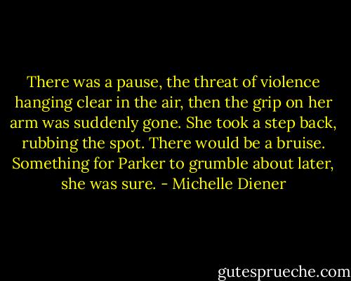 There was a pause, the threat of violence hanging clear in the air, then the grip on her arm was suddenly gone. She took a step back, rubbing the spot. There would be a bruise. Something for Parker to grumble about later, she was sure. - Michelle Diener