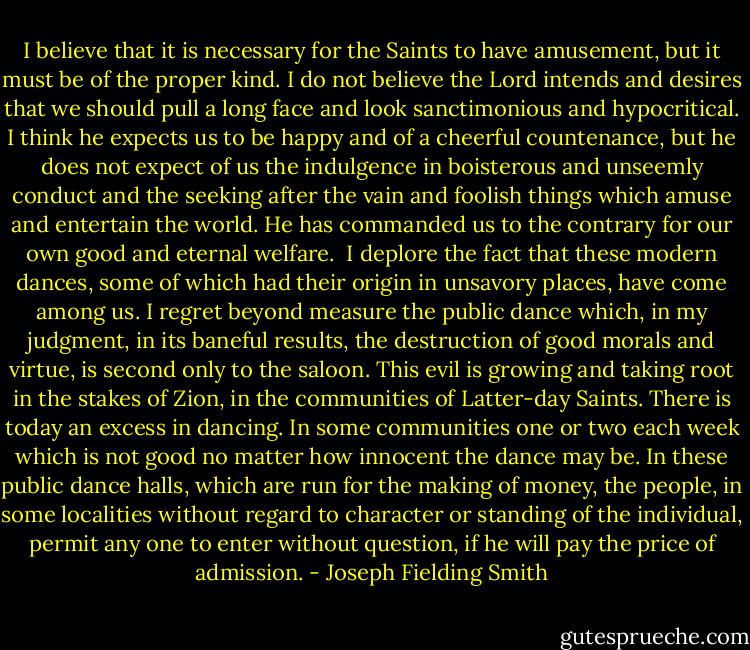 I believe that it is necessary for the Saints to have amusement, but it must be of the proper kind. I do not believe the Lord intends and desires that we should pull a long face and look sanctimonious and hypocritical. I think he expects us to be happy and of a cheerful countenance, but he does not expect of us the indulgence in boisterous and unseemly conduct and the seeking after the vain and foolish things which amuse and entertain the world. He has commanded us to the contrary for our own good and eternal welfare.<br /><br />I deplore the fact that these modern dances, some of which had their origin in unsavory places, have come among us. I regret beyond measure the public dance which, in my judgment, in its baneful results, the destruction of good morals and virtue, is second only to the saloon. This evil is growing and taking root in the stakes of Zion, in the communities of Latter-day Saints. There is today an excess in dancing. In some communities one or two each week which is not good no matter how innocent the dance may be. In these public dance halls, which are run for the making of money, the people, in some localities without regard to character or standing of the individual, permit any one to enter without question, if he will pay the price of admission. - Joseph Fielding Smith