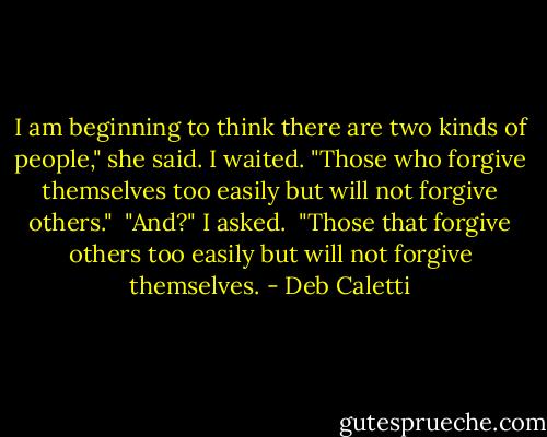 I am beginning to think there are two kinds of people," she said. I waited. "Those who forgive themselves too easily but will not forgive others." <br />"And?" I asked. <br />"Those that forgive others too easily but will not forgive themselves. - Deb Caletti
