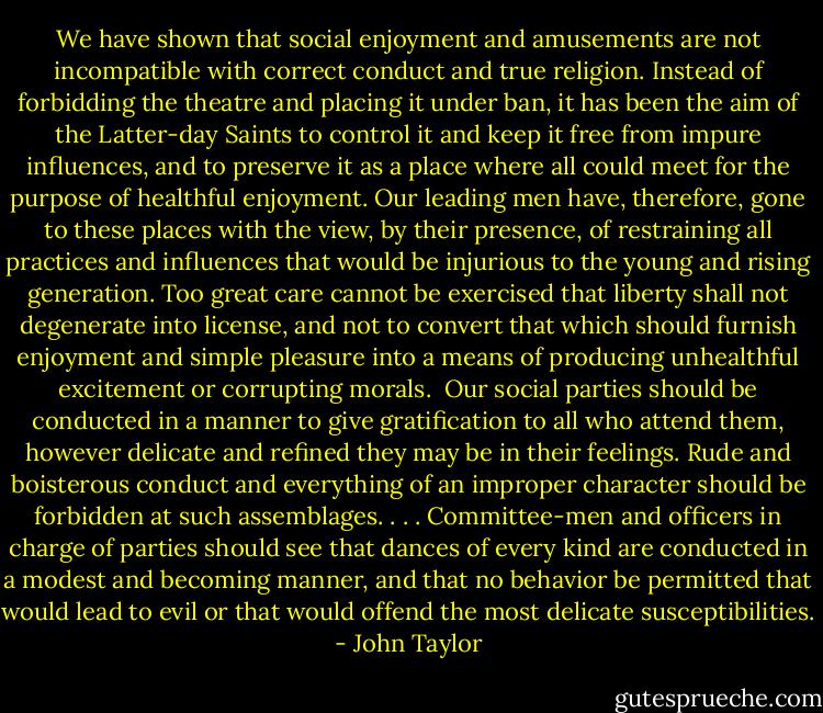 We have shown that social enjoyment and amusements are not incompatible with correct conduct and true religion. Instead of forbidding the theatre and placing it under ban, it has been the aim of the Latter-day Saints to control it and keep it free from impure influences, and to preserve it as a place where all could meet for the purpose of healthful enjoyment. Our leading men have, therefore, gone to these places with the view, by their presence, of restraining all practices and influences that would be injurious to the young and rising generation. Too great care cannot be exercised that liberty shall not degenerate into license, and not to convert that which should furnish enjoyment and simple pleasure into a means of producing unhealthful excitement or corrupting morals.<br /><br />Our social parties should be conducted in a manner to give gratification to all who attend them, however delicate and refined they may be in their feelings. Rude and boisterous conduct and everything of an improper character should be forbidden at such assemblages. . . . Committee-men and officers in charge of parties should see that dances of every kind are conducted in a modest and becoming manner, and that no behavior be permitted that would lead to evil or that would offend the most delicate susceptibilities. - John Taylor