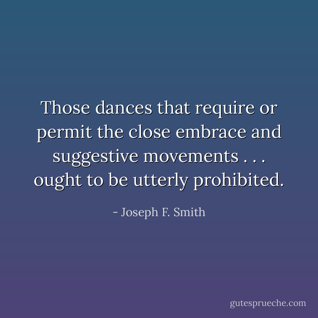 Those dances that require or permit the close embrace and suggestive movements . . . ought to be utterly prohibited. - Joseph F. Smith
