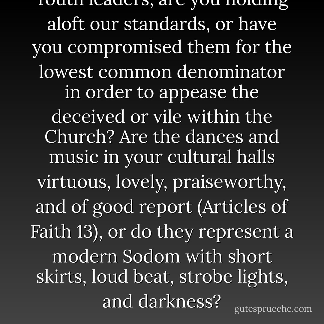 Youth leaders, are you holding aloft our standards, or have you compromised them for the lowest common denominator in order to appease the deceived or vile within the Church? Are the dances and music in your cultural halls virtuous, lovely, praiseworthy, and of good report (Articles of Faith 13), or do they represent a modern Sodom with short skirts, loud beat, strobe lights, and darkness? - Ezra Taft Benson