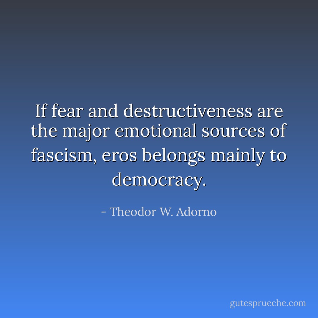 If fear and destructiveness are the major emotional sources of fascism, eros belongs mainly to democracy. - Theodor W. Adorno