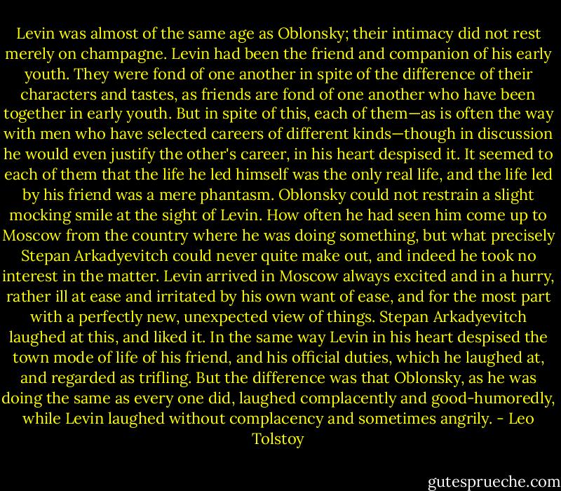 Levin was almost of the same age as Oblonsky; their intimacy did not rest merely on champagne. Levin had been the friend and companion of his early youth. They were fond of one another in spite of the difference of their characters and tastes, as friends are fond of one another who have been together in early youth. But in spite of this, each of them—as is often the way with men who have selected careers of different kinds—though in discussion he would even justify the other's career, in his heart despised it. It seemed to each of them that the life he led himself was the only real life, and the life led by his friend was a mere phantasm. Oblonsky could not restrain a slight mocking smile at the sight of Levin. How often he had seen him come up to Moscow from the country where he was doing something, but what precisely Stepan Arkadyevitch could never quite make out, and indeed he took no interest in the matter. Levin arrived in Moscow always excited and in a hurry, rather ill at ease and irritated by his own want of ease, and for the most part with a perfectly new, unexpected view of things. Stepan Arkadyevitch laughed at this, and liked it. In the same way Levin in his heart despised the town mode of life of his friend, and his official duties, which he laughed at, and regarded as trifling. But the difference was that Oblonsky, as he was doing the same as every one did, laughed complacently and good-humoredly, while Levin laughed without complacency and sometimes angrily. - Leo Tolstoy