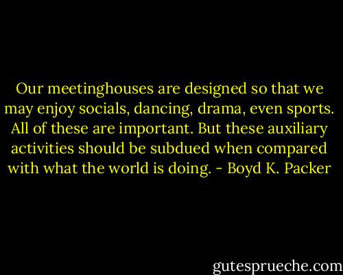 Our meetinghouses are designed so that we may enjoy socials, dancing, drama, even sports. All of these are important. But these auxiliary activities should be subdued when compared with what the world is doing. - Boyd K. Packer
