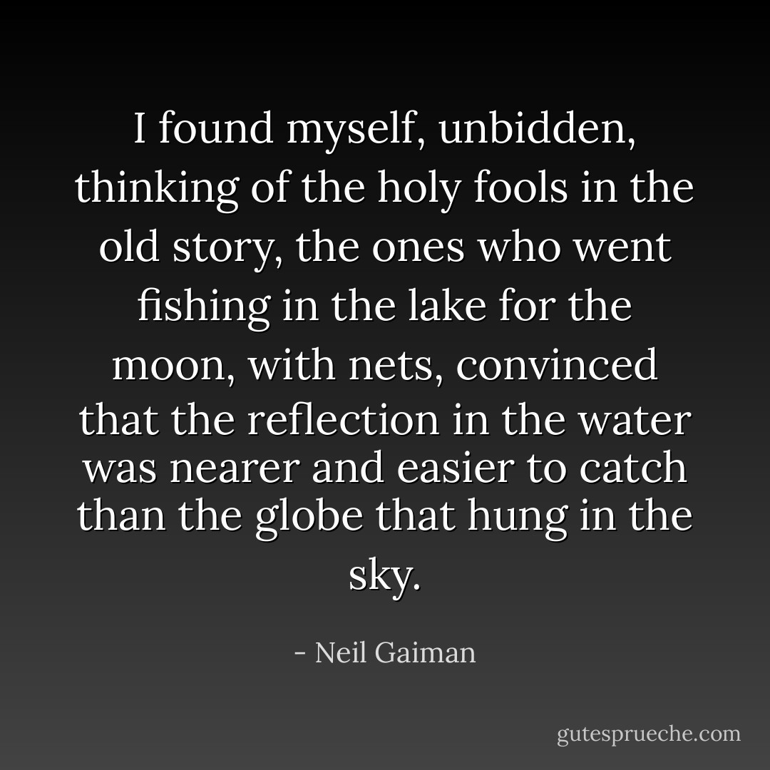 I found myself, unbidden, thinking of the holy fools in the old story, the ones who went fishing in the lake for the moon, with nets, convinced that the reflection in the water was nearer and easier to catch than the globe that hung in the sky. - Neil Gaiman