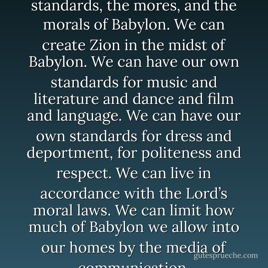 We do not need to adopt the standards, the mores, and the morals of Babylon. We can create Zion in the midst of Babylon. We can have our own standards for music and literature and dance and film and language. We can have our own standards for dress and deportment, for politeness and respect. We can live in accordance with the Lord’s moral laws. We can limit how much of Babylon we allow into our homes by the media of communication. - 