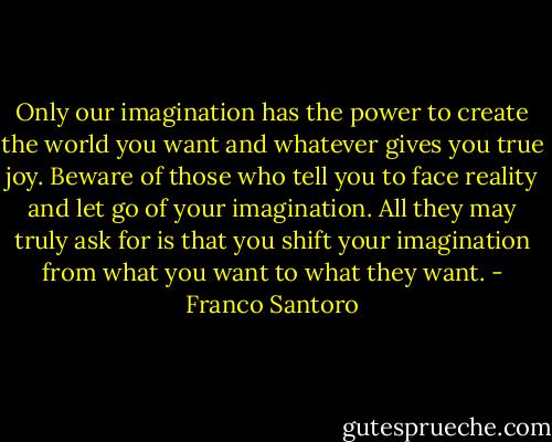 Only our imagination has the power to create the world you want and whatever gives you true joy. Beware of those who tell you to face reality and let go of your imagination. All they may truly ask for is that you shift your imagination from what you want to what they want. - Franco Santoro