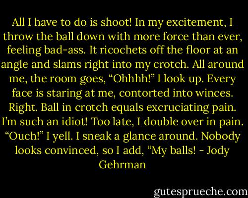 All I have to do is shoot! In my excitement, I throw the ball down with more force than ever, feeling bad-ass. It ricochets off the floor at an angle and slams right into my crotch.<br />All around me, the room goes, “Ohhhh!”<br />I look up. Every face is staring at me, contorted into winces. Right. Ball in crotch equals excruciating pain. I’m such an idiot! Too late, I double over in pain.<br />“Ouch!” I yell. I sneak a glance around. Nobody looks convinced, so I add, “My balls! - Jody Gehrman