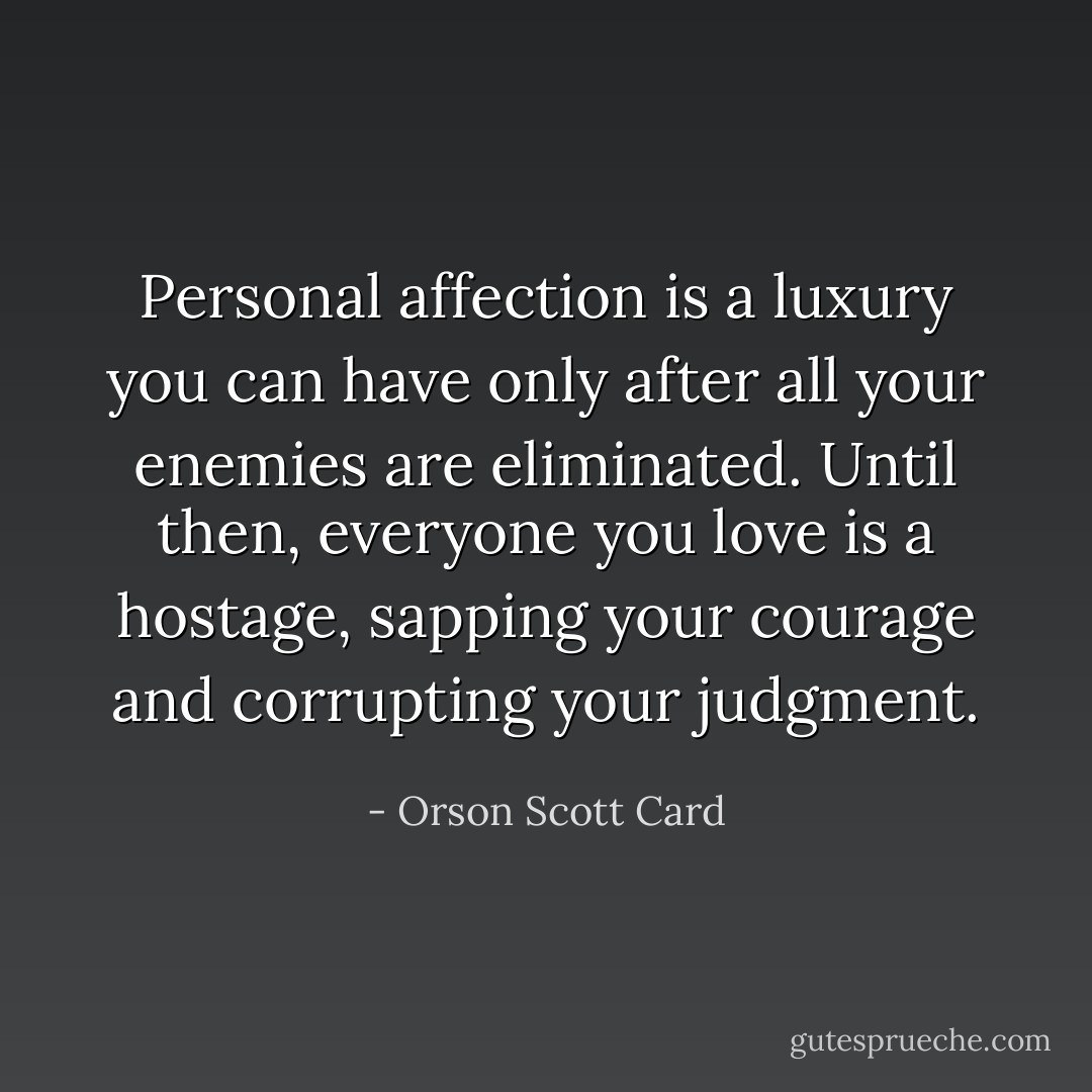 Personal affection is a luxury you can have only after all your enemies are eliminated. Until then, everyone you love is a hostage, sapping your courage and corrupting your judgment. - Orson Scott Card