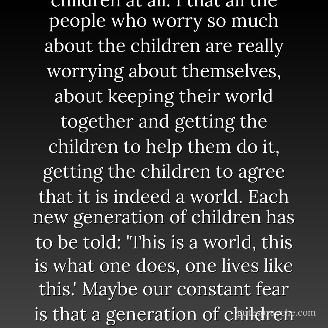 People write books for children and other people write about the books written for children but I don't think it's for the children at all. I that all the people who worry so much about the children are really worrying about themselves, about keeping their world together and getting the children to help them do it, getting the children to agree that it is indeed a world. Each new generation of children has to be told: 'This is a world, this is what one does, one lives like this.' Maybe our constant fear is that a generation of children will come along and say: 'This is not a world, this is nothing, there's no way to live at all. - Russell Hoban