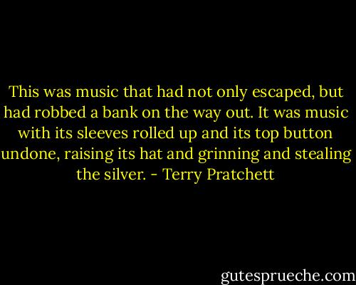 This was music that had not only escaped, but had robbed a bank on the way out. It was music with its sleeves rolled up and its top button undone, raising its hat and grinning and stealing the silver. - Terry Pratchett