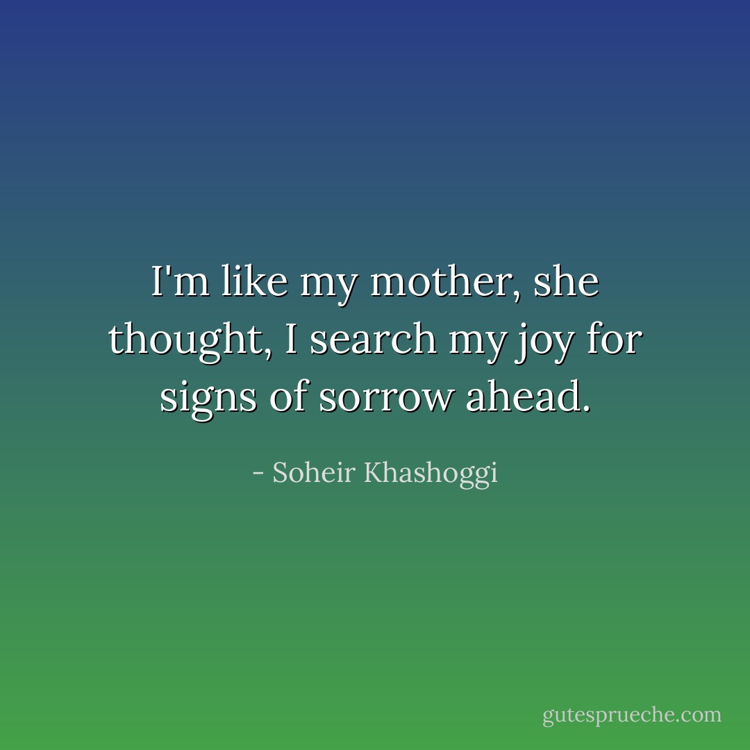 I'm like my mother, she thought, I search my joy for signs of sorrow ahead. - Soheir Khashoggi