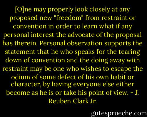 [O]ne may properly look closely at any proposed new "freedom" from restraint or convention in order to learn what if any personal interest the advocate of the proposal has therein. Personal observation supports the statement that he who speaks for the tearing down of convention and the doing away with restraint may be one who wishes to escape the odium of some defect of his own habit or character, by having everyone else either become as he is or take his point of view. - J. Reuben Clark Jr.
