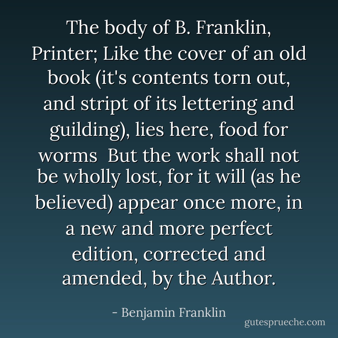 The body of B. Franklin, Printer;<br />Like the cover of an old book (it's contents torn out, and stript of its lettering and guilding), lies here, food for worms<br /><br />But the work shall not be wholly lost, for it will (as he believed) appear once more, in a new and more perfect edition, corrected and amended, by the Author. - Benjamin Franklin