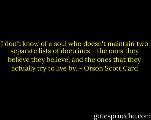 I don't know of a soul who doesn't maintain two separate lists of doctrines - the ones they believe they believe; and the ones that they actually try to live by. - Orson Scott Card